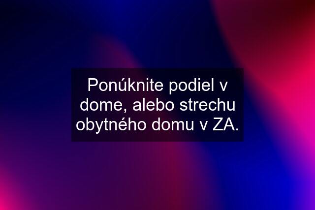 Ponúknite podiel v dome, alebo strechu obytného domu v ZA.