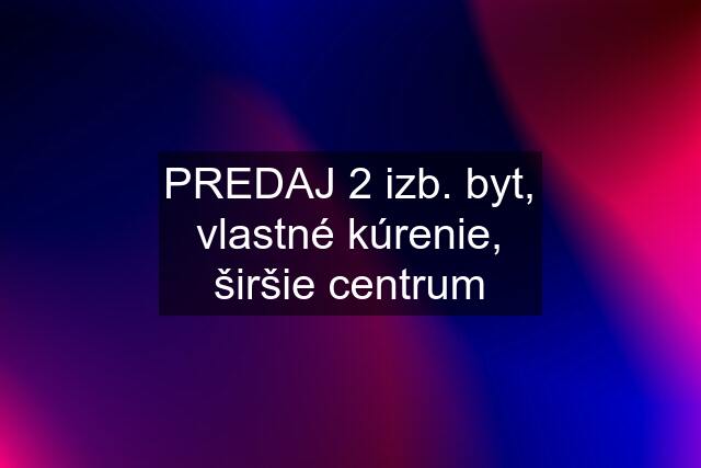 PREDAJ 2 izb. byt, vlastné kúrenie, širšie centrum