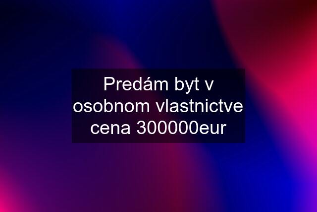 Predám byt v osobnom vlastnictve cena 300000eur