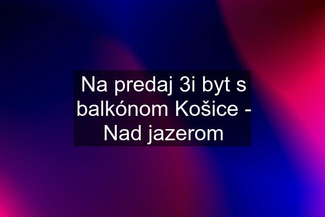 Na predaj 3i byt s balkónom Košice - Nad jazerom