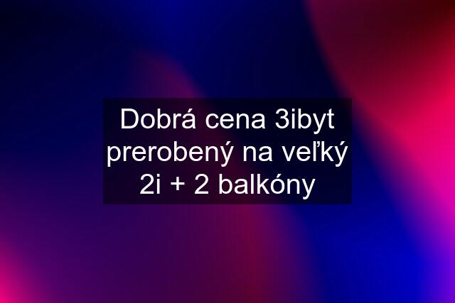 Dobrá cena 3ibyt prerobený na veľký 2i + 2 balkóny