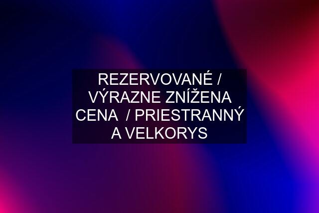 REZERVOVANÉ / VÝRAZNE ZNÍŽENA CENA  / PRIESTRANNÝ A VELKORYS