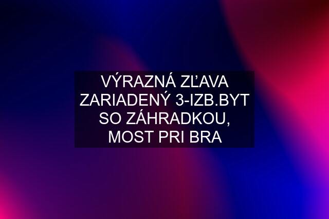 VÝRAZNÁ ZĽAVA ZARIADENÝ 3-IZB.BYT SO ZÁHRADKOU, MOST PRI BRA