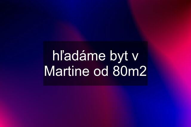 hľadáme byt v Martine od 80m2