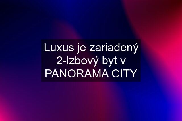 Luxus je zariadený 2-izbový byt v PANORAMA CITY