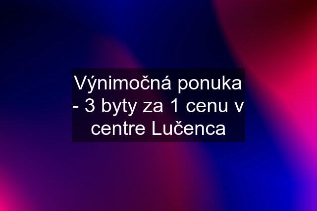 Výnimočná ponuka - 3 byty za 1 cenu v centre Lučenca