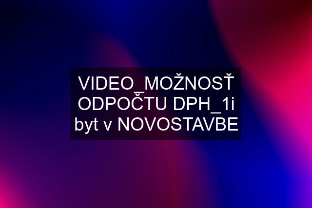 VIDEO_MOŽNOSŤ ODPOČTU DPH_1i byt v NOVOSTAVBE