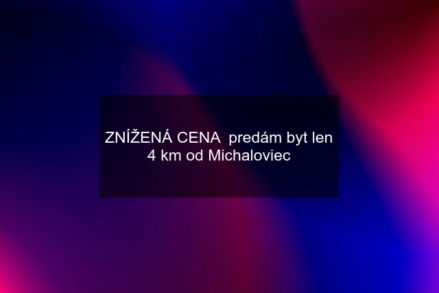 ZNÍŽENÁ CENA predám byt len 4 km od Michaloviec