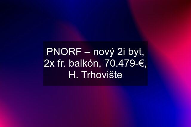 PNORF – nový 2i byt, 2x fr. balkón, 70.479-€, H. Trhovište