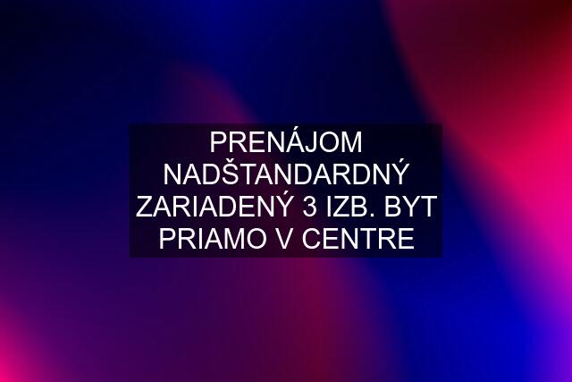 PRENÁJOM NADŠTANDARDNÝ ZARIADENÝ 3 IZB. BYT PRIAMO V CENTRE