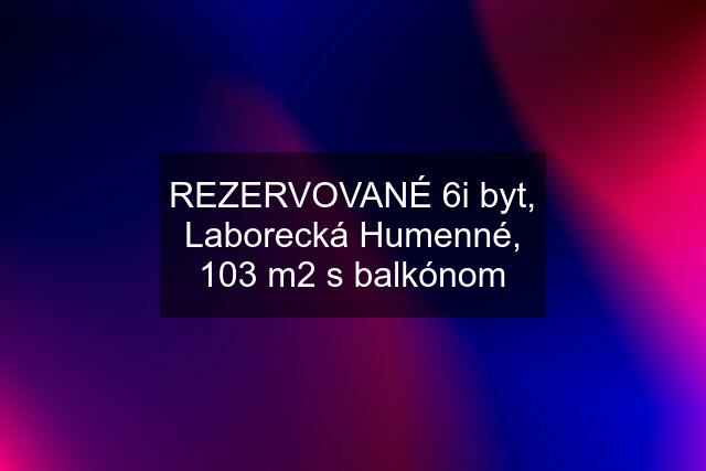 REZERVOVANÉ 6i byt, Laborecká Humenné, 103 m2 s balkónom