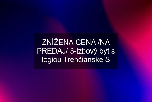 ZNÍŽENÁ CENA /NA PREDAJ/ 3-izbový byt s logiou Trenčianske S