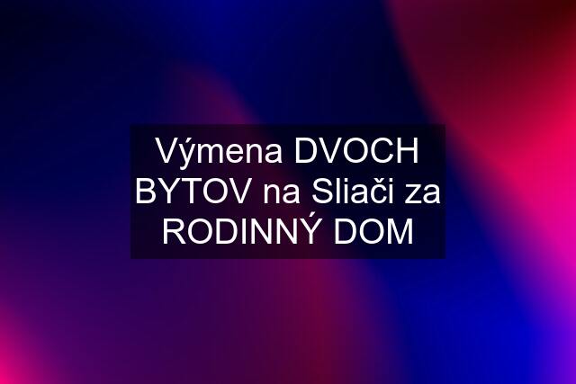 Výmena DVOCH BYTOV na Sliači za RODINNÝ DOM