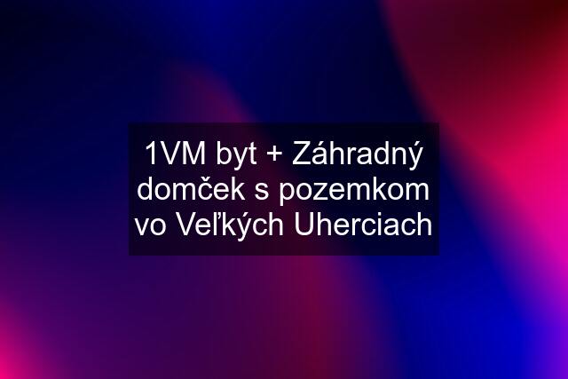 1VM byt + Záhradný domček s pozemkom vo Veľkých Uherciach