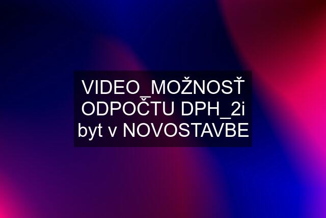 VIDEO_MOŽNOSŤ ODPOČTU DPH_2i byt v NOVOSTAVBE