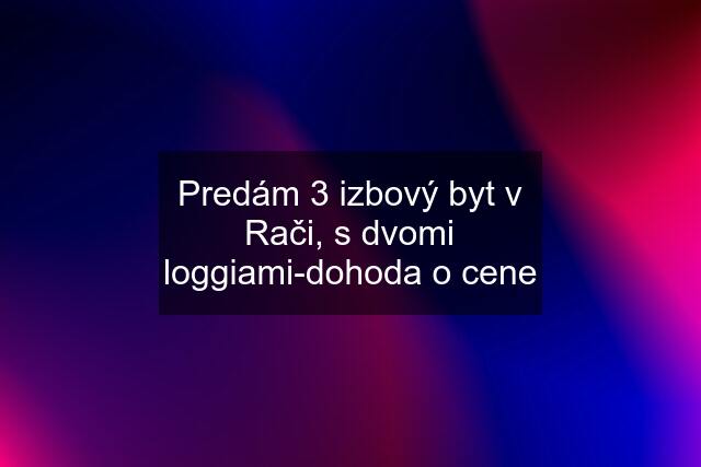 Predám 3 izbový byt v Rači, s dvomi loggiami-dohoda o cene