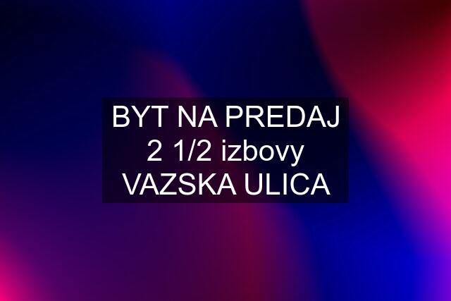 BYT NA PREDAJ 2 1/2 izbovy VAZSKA ULICA