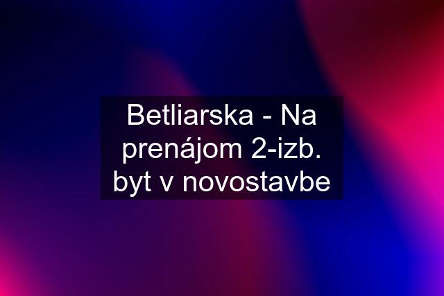 Betliarska - Na prenájom 2-izb. byt v novostavbe