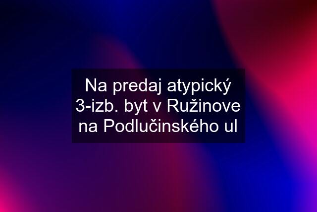 Na predaj atypický 3-izb. byt v Ružinove na Podlučinského ul