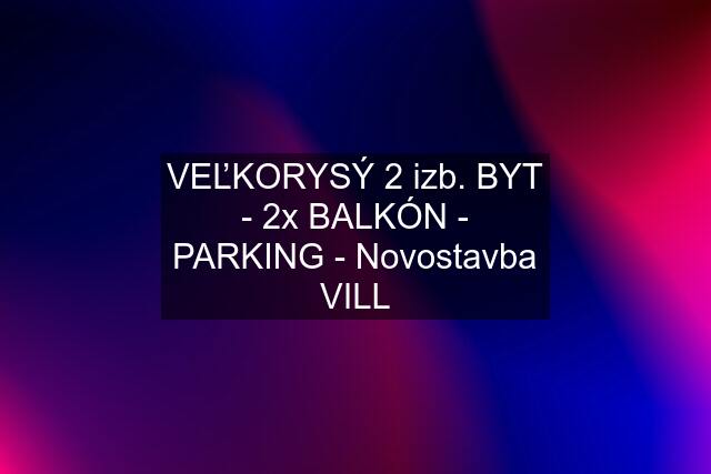 VEĽKORYSÝ 2 izb. BYT - 2x BALKÓN - PARKING - Novostavba VILL