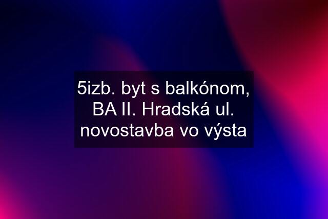 5izb. byt s balkónom, BA II. Hradská ul. novostavba vo výsta