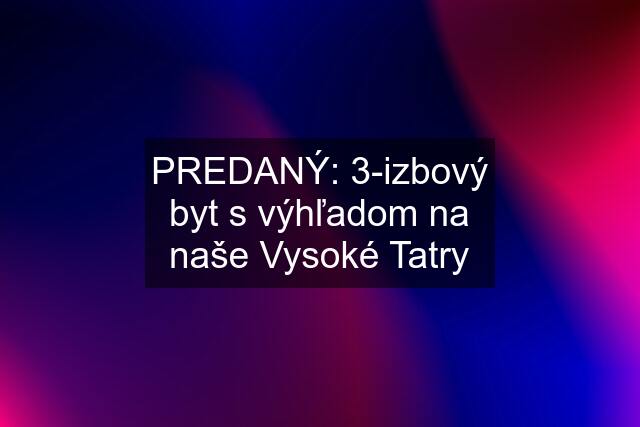 PREDANÝ: 3-izbový byt s výhľadom na naše Vysoké Tatry