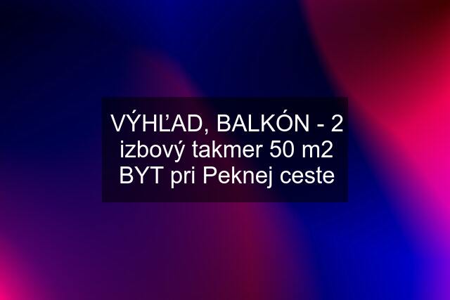 VÝHĽAD, BALKÓN - 2 izbový takmer 50 m2 BYT pri Peknej ceste