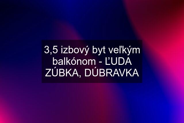 3,5 izbový byt veľkým balkónom - ĽUDA ZÚBKA, DÚBRAVKA