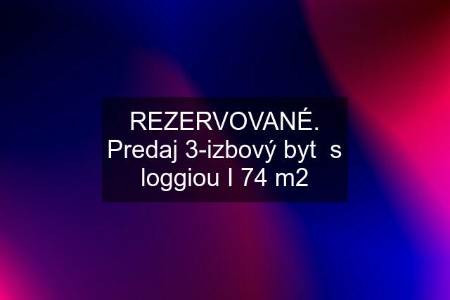 REZERVOVANÉ. Predaj 3-izbový byt  s loggiou I 74 m2