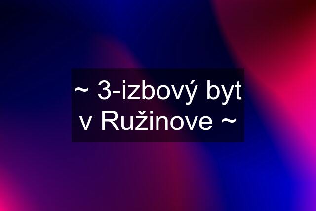 ~ 3-izbový byt v Ružinove ~