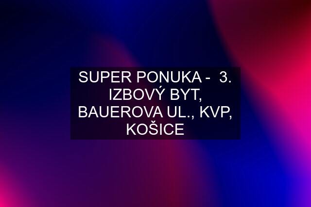 SUPER PONUKA -  3. IZBOVÝ BYT, BAUEROVA UL., KVP, KOŠICE