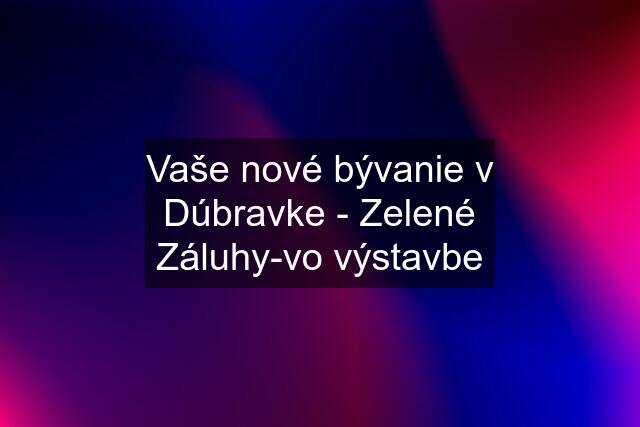 Vaše nové bývanie v Dúbravke - Zelené Záluhy-vo výstavbe