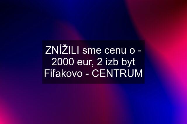 ZNÍŽILI sme cenu o - 2000 eur, 2 izb byt Fiľakovo - CENTRUM