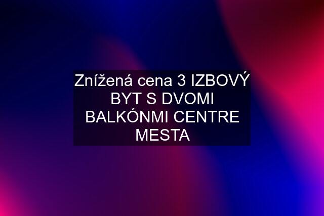 Znížená cena 3 IZBOVÝ BYT S DVOMI BALKÓNMI CENTRE MESTA