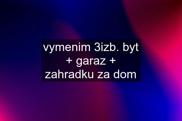 vymenim 3izb. byt + garaz + zahradku za dom