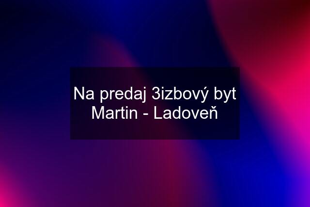 Na predaj 3izbový byt Martin - Ladoveň