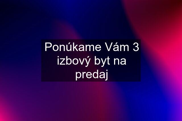 Ponúkame Vám 3 izbový byt na predaj