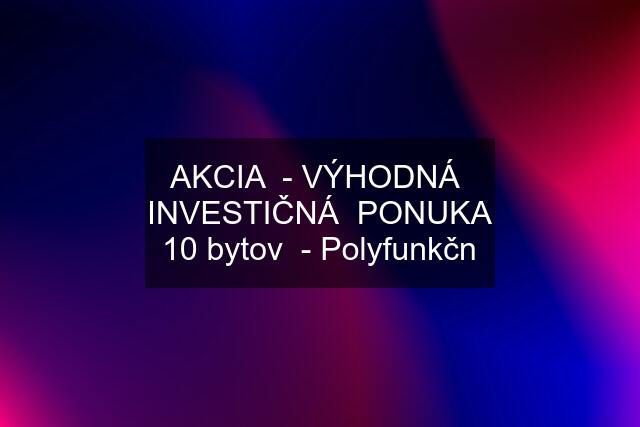 AKCIA  - VÝHODNÁ  INVESTIČNÁ  PONUKA 10 bytov  - Polyfunkčn