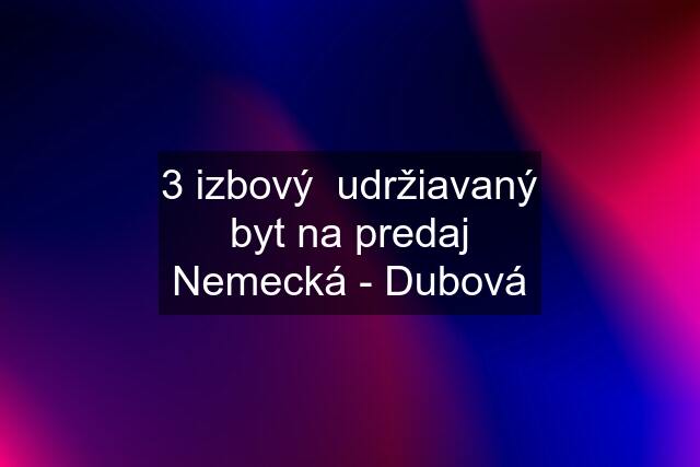 3 izbový  udržiavaný byt na predaj Nemecká - Dubová