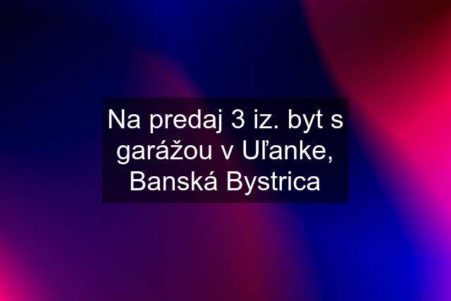 Na predaj 3 iz. byt s garážou v Uľanke, Banská Bystrica