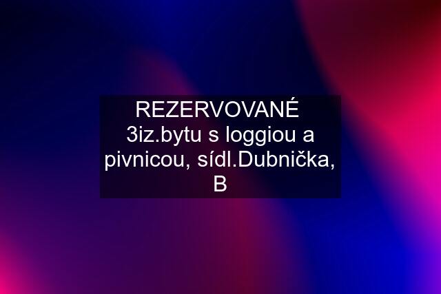 REZERVOVANÉ  3iz.bytu s loggiou a pivnicou, sídl.Dubnička, B