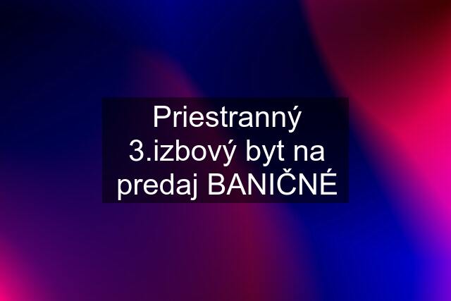 Priestranný 3.izbový byt na predaj BANIČNÉ