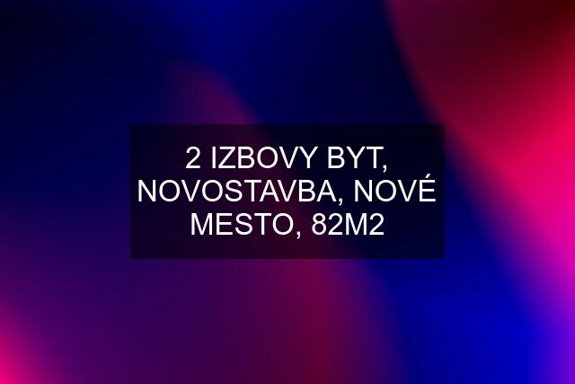 2 IZBOVY BYT, NOVOSTAVBA, NOVÉ MESTO, 82M2