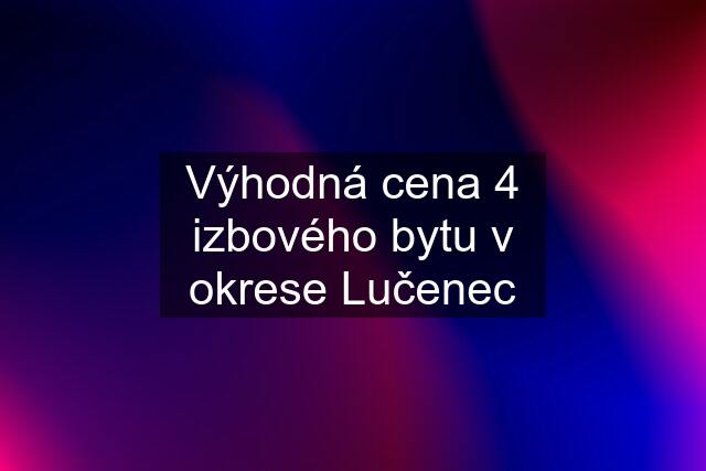 Výhodná cena 4 izbového bytu v okrese Lučenec