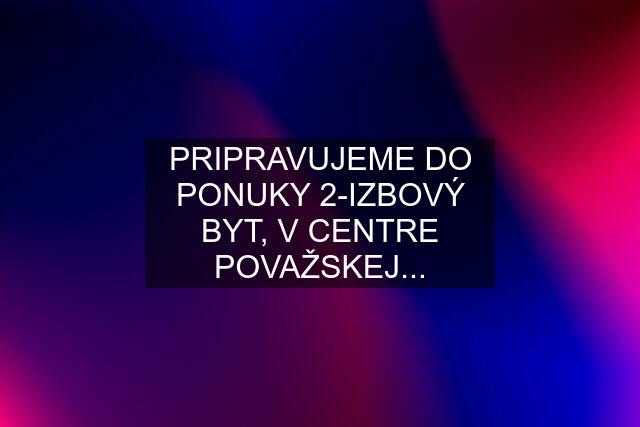 PRIPRAVUJEME DO PONUKY 2-IZBOVÝ BYT, V CENTRE POVAŽSKEJ...