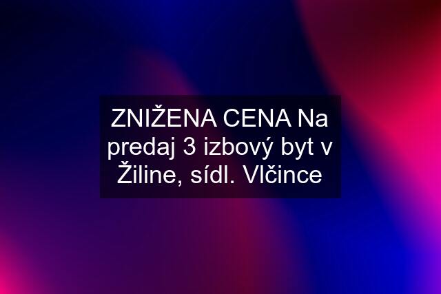 ZNIŽENA CENA Na predaj 3 izbový byt v Žiline, sídl. Vlčince