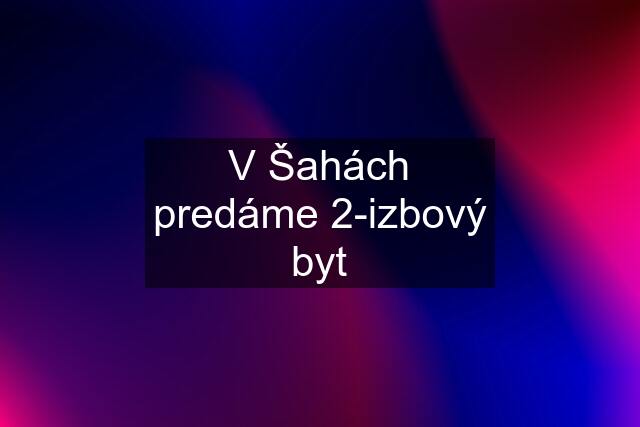 V Šahách predáme 2-izbový byt