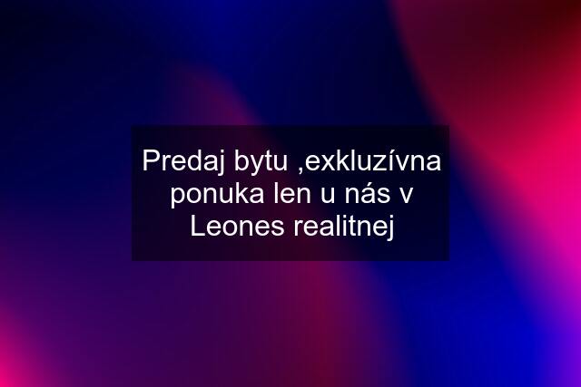 Predaj bytu ,exkluzívna ponuka len u nás v Leones realitnej