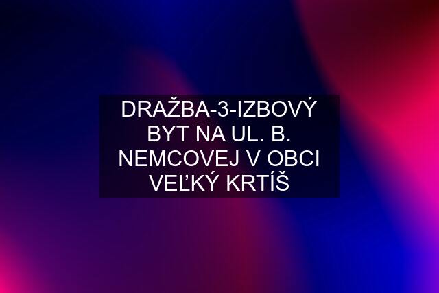 DRAŽBA-3-IZBOVÝ BYT NA UL. B. NEMCOVEJ V OBCI VEĽKÝ KRTÍŠ