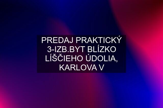 PREDAJ PRAKTICKÝ 3-IZB.BYT BLÍZKO LÍŠČIEHO ÚDOLIA, KARLOVA V